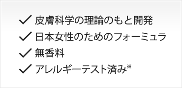 皮膚科学の理論のもと開発 / 日本女性のためのフォーミュラ / 無香料 / アレルギーテスト済み