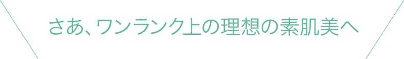 さあ、ワンランク上の理想の素肌美へ