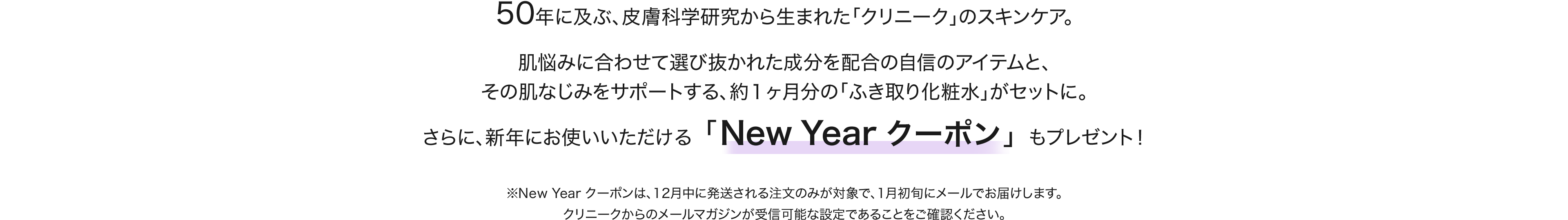 50年に及ぶ、皮膚科学研究から生まれた「クリニーク」のスキンケア。肌悩みに合わせて選び抜かれた成分を配合の自信のアイテムと、その肌なじみをサポートする、約１ヶ月分の「ふき取り化粧水」がセットに。さらに、新年にお使いいただける「New Year クーポン」も