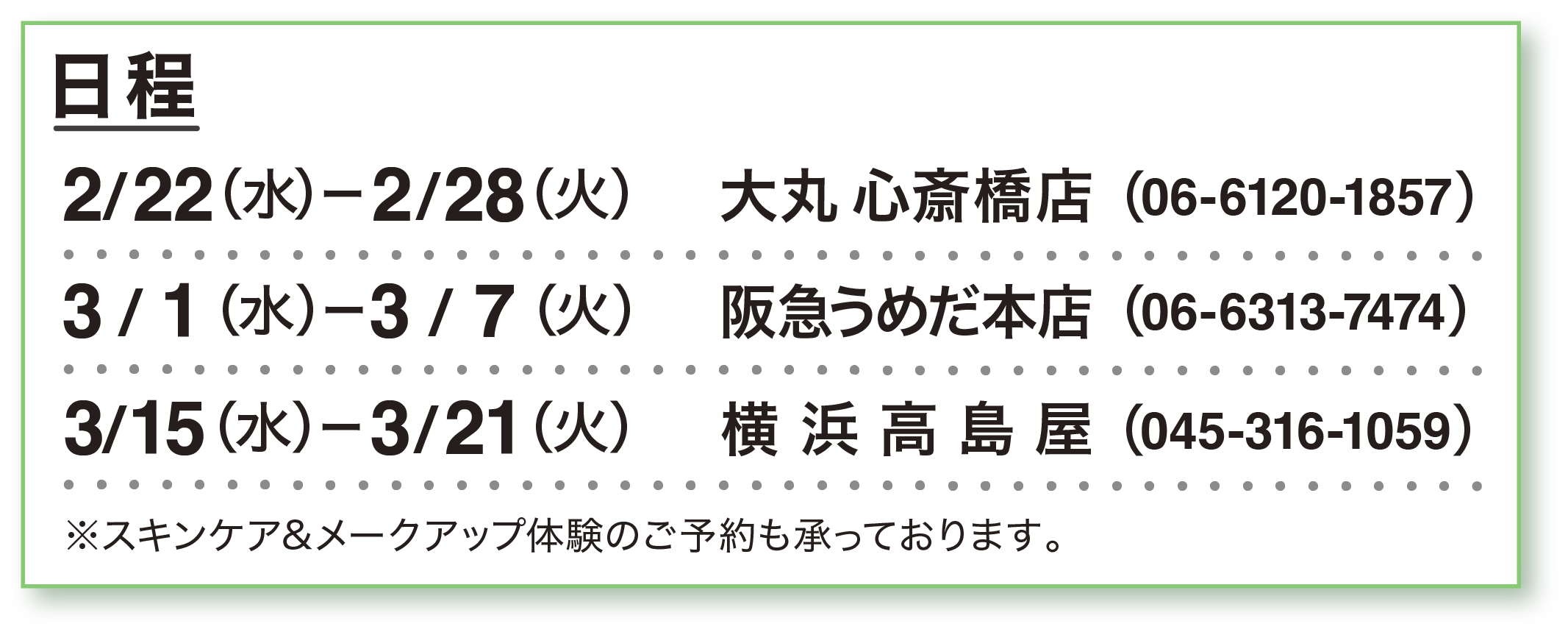 日程：2/22（水）ー2/28（火）大丸 心斎橋店（06-6120-1857）  3/1（水）ー3/7（火）阪急うめだ本店（06-6313-7474）3/15（水）ー3/21（火）横浜高島屋（045-316-1059）※スキンケア&メークアップ体験のご予約も承っております。