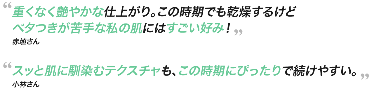 重くなく艶やかな仕上がり。この時期でも乾燥するけどベタつきが苦手な私の肌にはすごい好み！赤埴さん スッと肌に馴染むテクスチャも、この時期にぴったりで続けやすい。小林さん