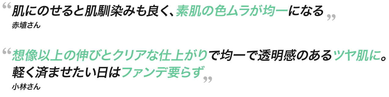  肌にのせると肌馴染みも良く、素肌の色ムラが均一になる 赤埴さん 想像以上の伸びとクリアな仕上がりで均一で透明感のあるツヤ肌に。軽く済ませたい日はファンデ要らず 小林さん