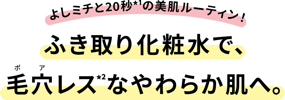 よしミチと20秒*¹の美肌ルーティン!ふき取り化粧水で、
毛穴レス*²なやわらか肌へ。