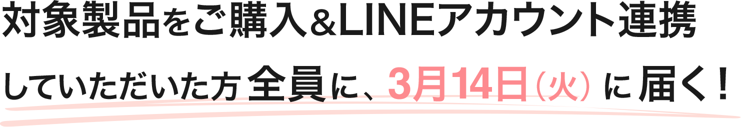 対象製品をご購入&LINEアカウント連携していただいた方全員に、3月14日(火)に届く!